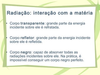 Radiação: interação com a matéria
• Corpo transparente: grande parte da energia
incidente sobre ele é refratada.
• Corpo refletor: grande parte da energia incidente
sobre ele é refletida.
• Corpo negro: capaz de absorver todas as
radiações incidentes sobre ele. Na prática, é
impossível conseguir um corpo negro perfeito.
 