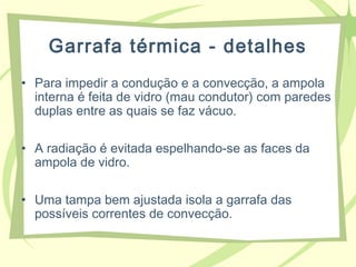 Garrafa térmica - detalhes
• Para impedir a condução e a convecção, a ampola
interna é feita de vidro (mau condutor) com paredes
duplas entre as quais se faz vácuo.
• A radiação é evitada espelhando-se as faces da
ampola de vidro.
• Uma tampa bem ajustada isola a garrafa das
possíveis correntes de convecção.
 