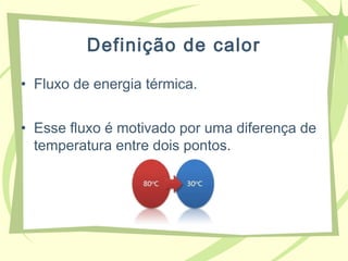 Definição de calor
• Fluxo de energia térmica.
• Esse fluxo é motivado por uma diferença de
temperatura entre dois pontos.
 