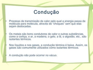 Condução
• Processo de transmissão de calor pelo qual a energia passa de
molécula para molécula, através de “choques” sem que elas
sejam deslocadas.
• Os metais são bons condutores de calor e outras substâncias,
como a cortiça, o ar, a madeira, o gelo, a lã, o algodão, etc., são
isolantes térmicos.
• Nos líquidos e nos gases, a condução térmica é baixa. Assim, os
gases são comumente utilizados como isolantes térmicos.
• A condução não pode ocorrer no vácuo.
 