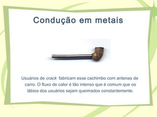 Condução em metais
Usuários de crack fabricam esse cachimbo com antenas de
carro. O fluxo de calor é tão intenso que é comum que os
lábios dos usuários sejam queimados constantemente.
 