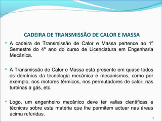 CADEIRA DE TRANSMISSÃO DE CALOR E MASSA
 A cadeira de Transmissão de Calor e Massa pertence ao 1º
 Semestre do 4º ano do curso de Licenciatura em Engenharia
 Mecânica.

 A Transmissão de Calor e Massa está presente em quase todos
 os domínios da tecnologia mecânica e mecanismos, como por
 exemplo, nos motores térmicos, nos permutadores de calor, nas
 turbinas a gás, etc.

 Logo, um engenheiro mecânico deve ter valias científicas e
 técnicas sobre esta matéria que lhe permitem actuar nas áreas
 acima referidas.
                                                             2
 