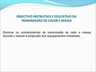 OBJECTIVO INSTRUTIVO E EDUCATIVO DA
          TRANSMISSÃO DE CALOR E MASSA


Dominar os conhecimentos de transmissão de calor e massa
durante o estudo e projecção dos equipamentos industriais.




                                                         3
 