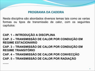 PROGRAMA DA CADEIRA
Nesta disciplina são abordados diversos temas tais como as varias
formas ou tipos de transmissão de calor, com os seguintes
capítulos:


CAP. 1 – INTRODUÇÃO A DISCIPLINA
CAP. 2 – TRANSMISSÃO DE CALOR POR CONDUÇÃO EM
REGIME ESTACIONÁRIO
CAP. 3 – TRANSMISSÃO DE CALOR POR CONDUÇÃO EM
REGIME TRANSITÓRIO
CAP. 4 – TRANSMISSÃO DE CALOR POR CONVECÇÃO
CAP. 5 – TRANSMISSÃO DE CALOR POR RADIAÇÃO
……
                                                                4
 