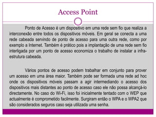 Access Point	Ponto de Acesso é um dispositivo em uma rede sem fio que realiza a interconexão entre todos os dispositivos móveis. Em geral se conecta a uma rede cabeada servindo de ponto de acesso para uma outra rede, como por exemplo a Internet. Também é prático pois a implantação de uma rede sem fio interligada por um ponto de acesso economiza o trabalho de instalar a infra-estrutura cabeada.Vários pontos de acesso podem trabalhar em conjunto para prover um acesso em uma área maior. Também pode ser formada uma rede ad hoc onde os dispositivos móveis passam a agir intermediando o acesso dos dispositivos mais distantes ao ponto de acesso caso ele não possa alcançá-lo directamente. No caso do Wi-Fi, isso foi inicialmente tentado com o WEP que actualmente é comprometido facilmente. Surgiram então o WPA e o WPA2 que são considerados seguros caso seja utilizada uma senha.
