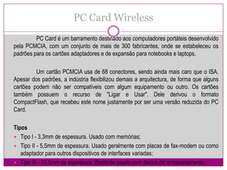 PC Card Wireless	PC Card é um barramento destinado aos computadores portáteis desenvolvido pela PCMCIA, com um conjunto de mais de 300 fabricantes, onde se estabeleceu os padrões para os cartões adaptadores e de expansão para notebooks e laptops.Um cartão PCMCIA usa de 68 conectores, sendo ainda mais caro que o ISA. Apesar dos padrões, a indústria flexibilizou demais a arquitectura, de forma que alguns cartões podem não ser compatíveis com algum equipamento ou outro. Os cartões também possuem o recurso de "Ligar e Usar". Dele derivou o formato CompactFlash, que recebeu este nome justamente por ser uma versão reduzida do PC Card.TiposTipo I - 3,3mm de espessura. Usado com memórias;Tipo II - 5,5mm de espessura. Usado geralmente com placas de fax-modem ou como adaptador para outros dispositivos de interfaces variadas;Tipo III - 10,5mm de espessura. Bastante usado com discos de armazenamento;