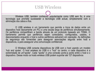 USB Wireless	Wireless USB, também conhecido popularmente como USB sem fio, é uma tecnologia que promete sucesseder a tecnologia USB actual, simplesmente com a eliminação dos cabos e fios.	O USB wireless é um barramento que permite a troca de dados entre um dispositivo host (tipicamente um PC) e uma escala larga de periféricos simultaneamente. Os periféricos compartilham a banda através de um protocolo baseado em TDMA. O barramento permite que periféricos sejam conectados, configurados, usados, e desconectados enquanto o host e outros periféricos estiverem em operação. As definições da segurança são fornecidas para assegurar associações seguras entre host e dispositivos, e para assegurar uma comunicação confidencial.O Wireless USB conecta dispositivos de USB com o host usando um modelo ‘hubandspoke’. O host wireless do USB é o “hub” no centro, e cada dispositivo é a extremidade de um”spoke”. Cada “spoke” é uma conexão ponto-a ponto entre o host e o dispositivo. Desse modo os hosts wireless USB podem suportar até 127 dispositivos