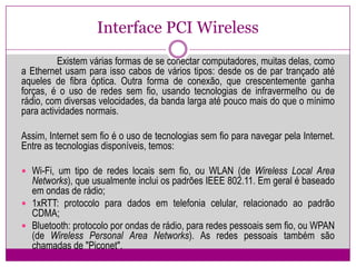 Interface PCI Wireless	Existem várias formas de se conectar computadores, muitas delas, como a Ethernet usam para isso cabos de vários tipos: desde os de par trançado até aqueles de fibra óptica. Outra forma de conexão, que crescentemente ganha forças, é o uso de redes sem fio, usando tecnologias de infravermelho ou de rádio, com diversas velocidades, da banda larga até pouco mais do que o mínimo para actividades normais.Assim, Internet sem fio é o uso de tecnologias sem fio para navegar pela Internet. Entre as tecnologias disponíveis, temos:Wi-Fi, um tipo de redes locais sem fio, ou WLAN (de Wireless Local Area Networks), que usualmente inclui os padrões IEEE 802.11.Em geral é baseado em ondas de rádio;1xRTT: protocolo para dados em telefonia celular, relacionado ao padrão CDMA;Bluetooth: protocolo por ondas de rádio, para redes pessoais sem fio, ou WPAN (de Wireless PersonalArea Networks). As redes pessoais também são chamadas de "Piconet".