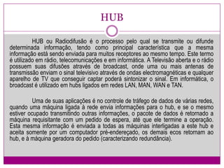 HUB	HUB ou Radiodifusão é o processo pelo qual se transmite ou difunde determinada informação, tendo como principal característica que a mesma informação está sendo enviada para muitos receptores ao mesmo tempo. Este termo é utilizado em rádio, telecomunicações e em informática. A Televisão aberta e o rádio possuem suas difusões através de broadcast, onde uma ou mais antenas de transmissão enviam o sinal televisivo através de ondas electromagnéticas e qualquer aparelho de TV que conseguir captar poderá sintonizar o sinal. Em informática, o broadcast é utilizado em hubsligados em redes LAN, MAN, WAN e TAN.	Uma de suas aplicações é no controle de tráfego de dados de várias redes, quando uma máquina ligada à rede envia informações para o hub, e se o mesmo estiver ocupado transmitindo outras informações, o pacote de dados é retornado a máquina requisitante com um pedido de espera, até que ele termine a operação. Esta mesma informação é enviada a todas as máquinas interligadas a este hub e aceita somente por um computador pré-endereçado, os demais ecos retornam ao hub, e à máquina geradora do pedido (caracterizando redundância).