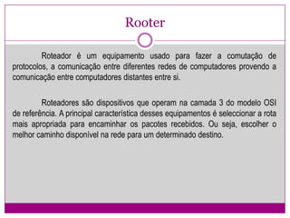 RooterRoteador é um equipamento usado para fazer a comutação de protocolos, a comunicação entre diferentes redes de computadores provendo a comunicação entre computadores distantes entre si.Roteadoressão dispositivos que operam na camada 3 do modelo OSI de referência. A principal característica desses equipamentos é seleccionar a rota mais apropriada para encaminhar os pacotes recebidos. Ou seja, escolher o melhor caminho disponível na rede para um determinado destino.