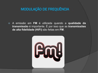 MODULAÇÃO DE FREQUÊNCIA



A emissão em FM é utilizada quando a qualidade da
transmissão é importante. É por isso que as transmissões
de alta fidelidade (HiFi) são feitas em FM.

 