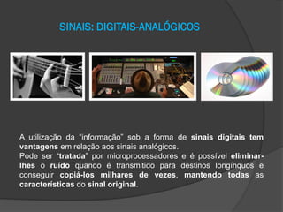 SINAIS: DIGITAIS-ANALÓGICOS

A utilização da “informação” sob a forma de sinais digitais tem
vantagens em relação aos sinais analógicos.
Pode ser “tratada” por microprocessadores e é possível eliminarlhes o ruído quando é transmitido para destinos longínquos e
conseguir copiá-los milhares de vezes, mantendo todas as
características do sinal original.

 