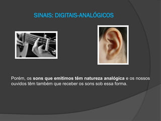 SINAIS: DIGITAIS-ANALÓGICOS

Porém, os sons que emitimos têm natureza analógica e os nossos
ouvidos têm também que receber os sons sob essa forma.

 