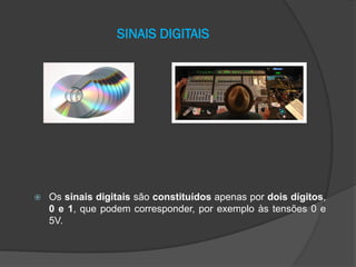 SINAIS DIGITAIS



Os sinais digitais são constituídos apenas por dois dígitos,
0 e 1, que podem corresponder, por exemplo às tensões 0 e
5V.

 