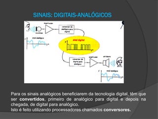 SINAIS: DIGITAIS-ANALÓGICOS

Para os sinais analógicos beneficiarem da tecnologia digital, têm que
ser convertidos, primeiro de analógico para digital e depois na
chegada, de digital para analógico.
Isto é feito utilizando processadores chamados conversores.

 