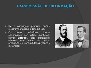 TRANSMISSÃO DE INFORMAÇÃO




Hertz conseguiu produzir ondas
electromagnéticas e detectá-las.
Os
seus
trabalhos
foram
continuados por outros cientistas,
como Marconi, que conseguiu
modular com sons, as ondas
produzidas e transmiti-las a grandes
distâncias.

 