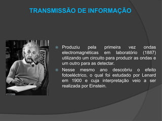 TRANSMISSÃO DE INFORMAÇÃO





Produziu
pela
primeira
vez
ondas
electromagnéticas em laboratório (1887)
utilizando um circuito para produzir as ondas e
um outro para as detectar.
Nesse mesmo ano descobriu o efeito
fotoeléctrico, o qual foi estudado por Lenard
em 1900 e cuja interpretação veio a ser
realizada por Einstein.

 