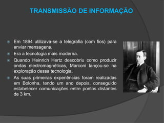 TRANSMISSÃO DE INFORMAÇÃO







Em 1894 utilizava-se a telegrafia (com fios) para
enviar mensagens.
Era a tecnologia mais moderna.
Quando Heinrich Hertz descobriu como produzir
ondas electromagnéticas, Marconi lançou-se na
exploração dessa tecnologia.
As suas primeiras experiências foram realizadas
em Bolonha, tendo um ano depois, conseguido
estabelecer comunicações entre pontos distantes
de 3 km.

 