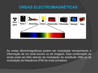 ONDAS ELECTROMAGNÉTICAS

As ondas electromagnéticas podem ser moduladas transportando a
informação de um sinal sonoro ou de imagens. Esta combinação de
sinais pode ser feita através da modulação da amplitude (AM) ou da
modulação de frequência (FM) da onda portadora.

 