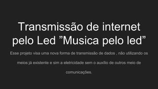 Transmissão de internet
pelo Led ”Musica pelo led”
Esse projeto visa uma nova forma de transmissão de dados , não utilizando os
meios já existente e sim a eletricidade sem o auxílio de outros meio de
comunicações.
 