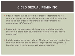 CICLO SEXUAL FEMININO

 O funcionamento do sistema reprodutor feminino não é
  contínuo já que engloba vários processos cíclicos que têm
  inícios na puberdade e terminam definitivamente na
  menopausa (45-50 anos).

 O conjunto de processos cíclicos, que englobam o ciclo
  ovárico e o ciclo uterino, denomina -se de ciclo sexual ou
  menstrual.

 O ciclo sexual dura, em média, 28 dias e, por convenção, tem
  início no primeiro dia da menstruação (fluxo sanguíneo) e
  termina com o início da menstruação seguinte.
 