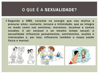 O QUE É A SEXUALIDADE?

# Segundo a OMS, consiste na energia que nos motiva a
  procurar amor, contacto, ternura e intimidade, que se integra
  no modo como nos sentimos, movemos, tocamos e somos
  tocados; é ser sensual e ao mesmo tempo sexual; a
  sexualidade influencia pensamentos, sentimentos, acções e
  interacções e, por isso, influencia também a nossa saúde
  física e mental.
 