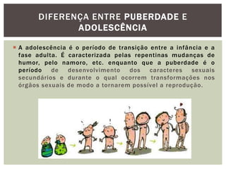 DIFERENÇA ENTRE PUBERDADE E
              ADOLESCÊNCIA

 A adolescência é o período de transição entre a infância e a
  fase adulta. É caracterizada pelas repentinas mudanças de
  humor, pelo namoro, etc. enquanto que a puberdade é o
  período   de   desenvolvimento    dos   caracteres   sexuais
  secundários e durante o qual ocorrem transformações nos
  órgãos sexuais de modo a tornarem possível a reprodução.
 