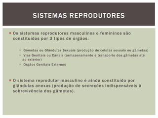 SISTEMAS REPRODUTORES

 Os sistemas reprodutores masculinos e femininos são
  constituídos por 3 tipos de órgãos:

     Gónadas ou Glândulas Sexuais (produção de células sexuais ou gâmetas)
     Vias Genitais ou Canais (armazenamento e transporte dos gâmetas até
      ao exterior)
     Órgãos Genitais Externos



 O sistema reprodutor masculino é ainda constituído por
  glândulas anexas (produção de secreções indispensáveis à
  sobrevivência dos gâmetas).
 