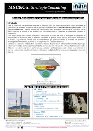 MSC Strategic Consulting & Co. E-mail: mussatocorleone@icloud.com
Energy Efficiency / Reliability / Fuel Economy +5515 9.
Address: Caçapava Street 15, ZIP 0957-460, São Paulo - SP Automotive – Commercial Vehicles
CREA 5062487249 / CNPJ Industrial – Engineering & Manufacturing
in association with -------------- Proibida a reprodução total ou parcial deste material sem autorização --------------
Análise Tribológica de uma transmissão de turbina de energia eólica
Alguns tipos de transmissões eólicas
Introdução
Para se determinar os problemas inerentes ao desgaste pelo uso de um equipamento como uma caixa de
transmissão de uma torre de energia eólica, usam-se os métodos GRC (Gearbox Reliability Collaborative) e CM
(Condition Monitoring). Trata-se de métodos padronizados para se avaliar a influência de grandezas físicas
como Vibrações e Forças, e de análises não destrutivas como a Diagnose do lubrificante utilizado na
transmissão.
Este artigo propõe uma análise completa e sequencial de como se fazer a avaliação do desgaste do
equipamento, de maneira a obter os melhores resultados de ganhos com a redução do custo de manutenção
do mesmo, haja vista os valores altos de investimentos que justificam manter o aparelho sob controle e
observação constantemente, evitando-se trocas prematuras e paradas de serviço.
A análise do lubrificante utilizado, bem como novas técnicas de predição de falhas nas transmissões de energia
eólica, são discutidas e analisadas neste trabalho, afim de não somente concluir sobre a eficiência dos métodos
utilizados como também propor e alertar aos especialistas e profissionais da área, sobre o panorama real de
uso dos equipamentos e das tendências em métodos de predição de falhas e novas tecnologias para com este
objetivo.
 