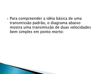    Para compreender a idéia básica de uma
    transmissão padrão, o diagrama abaixo
    mostra uma transmissão de duas velocidades
    bem simples em ponto morto:
 