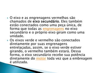    O eixo e as engrenagens vermelhas são
    chamados de eixo secundário. Eles também
    estão conectados como uma peça única, de
    forma que todas as engrenagens no eixo
    secundário e o próprio eixo giram como uma
    unidade.
   Os eixos verde e vermelho são conectados
    diretamente por suas engrenagens
    entrelaçadas, assim, se o eixo verde estiver
    girando, o vermelho também estará. Dessa
    forma, o eixo secundário recebe sua potência
    diretamente do motor toda vez que a embreagem
    é utilizada.
 