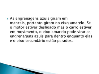    As engrenagens azuis giram em
    mancais, portanto giram no eixo amarelo. Se
    o motor estiver desligado mas o carro estiver
    em movimento, o eixo amarelo pode virar as
    engrenagens azuis para dentro enquanto elas
    e o eixo secundário estão parados.
 