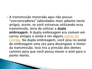    A transmissão mostrada aqui não possui
    "sincronizadores" (abordados mais adiante neste
    artigo), assim, se você estivesse utilizando essa
    transmissão, teria de utilizar a dupla
    embreagem. A dupla embreagem era comum em
    carros antigos e ainda é em alguns carros de
    corrida. Na dupla embreagem, você pisa no pedal
    de embreagem uma vez para desengatar o motor
    da transmissão. Isso tira a pressão dos dentes
    caninos para que você possa mover o anel para o
    ponto morto.
 