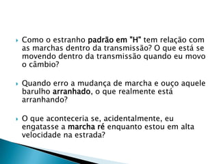    Como o estranho padrão em "H" tem relação com
    as marchas dentro da transmissão? O que está se
    movendo dentro da transmissão quando eu movo
    o câmbio?

   Quando erro a mudança de marcha e ouço aquele
    barulho arranhado, o que realmente está
    arranhando?

   O que aconteceria se, acidentalmente, eu
    engatasse a marcha ré enquanto estou em alta
    velocidade na estrada?
 