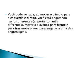    Você pode ver que, ao mover o câmbio para
    a esquerda e direita, você está engatando
    garfos diferentes (e, portanto, anéis
    diferentes). Mover a alavanca para frente e
    para trás move o anel para engatar a uma das
    engrenagens.
 