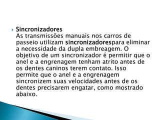    Sincronizadores
    As transmissões manuais nos carros de
    passeio utilizam sincronizadorespara eliminar
    a necessidade da dupla embreagem. O
    objetivo de um sincronizador é permitir que o
    anel e a engrenagem tenham atrito antes de
    os dentes caninos terem contato. Isso
    permite que o anel e a engrenagem
    sincronizem suas velocidades antes de os
    dentes precisarem engatar, como mostrado
    abaixo.
 