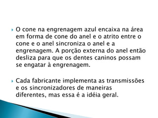    O cone na engrenagem azul encaixa na área
    em forma de cone do anel e o atrito entre o
    cone e o anel sincroniza o anel e a
    engrenagem. A porção externa do anel então
    desliza para que os dentes caninos possam
    se engatar à engrenagem.

   Cada fabricante implementa as transmissões
    e os sincronizadores de maneiras
    diferentes, mas essa é a idéia geral.
 