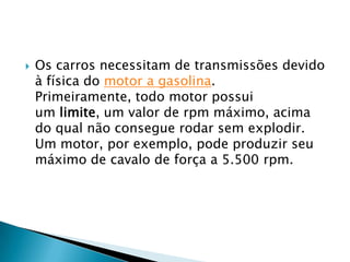    Os carros necessitam de transmissões devido
    à física do motor a gasolina.
    Primeiramente, todo motor possui
    um limite, um valor de rpm máximo, acima
    do qual não consegue rodar sem explodir.
    Um motor, por exemplo, pode produzir seu
    máximo de cavalo de força a 5.500 rpm.
 