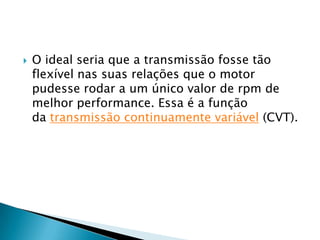    O ideal seria que a transmissão fosse tão
    flexível nas suas relações que o motor
    pudesse rodar a um único valor de rpm de
    melhor performance. Essa é a função
    da transmissão continuamente variável (CVT).
 