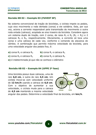 www.youtube.com/fisicatotal www.fisicatotal.com.br6
CINEMÁTICA ANGULAR
Transmissão de MCU
no instagram
@fisicatotal
Revisão KB 02 – Exemplo 03 (FUVEST SP)
No sistema convencional de tração de bicicletas, o ciclista impele os pedais,
cujo eixo movimenta a roda dentada (coroa) a ele solidária. Esta, por sua
vez, aciona a corrente responsável pela transmissão do movimento a outra
roda entada (catraca), acoplada ao eixo traseiro da bicicleta. Considere agora
um sistema duplo de tração, com 2 coros, de raios R1 e R2 (R1 < R2) e 2
catracas R3 e R4, respectivamente. Obviamente, a corrente só toca uma
coroa e uma catraca de cada vez, conforme o comando da alavanca de
câmbio. A combinação que permite máxima velocidade da bicicleta, para
uma velocidade angular dos pedais fixa, é:
a) coroa R1 e catraca R3 b) coroa R1 e catraca R4
c) coroa R2 e catraca R3 d) coroa R2 e catraca R4
e) é indeterminada já que não se conhece o diâmetro
Revisão KB 02 – Exemplo 04 (UFPE 2ª fase)
Uma bicicleta possui duas catracas, uma de
raio 6,0 cm, e outra de raio 4,5 cm. Um
ciclista move-se com velocidade uniforme
de 12 km/h usando a catraca de 6,0 cm.
Com o objetivo de aumentar a sua
velocidade, o ciclista muda para a catraca
de 4,5 cm mantendo a mesma velocidade
angular dos pedais. Determine a velocidade final da bicicleta, em km/h.
 