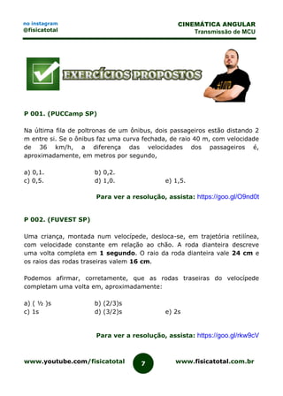 www.youtube.com/fisicatotal www.fisicatotal.com.br7
CINEMÁTICA ANGULAR
Transmissão de MCU
no instagram
@fisicatotal
P 001. (PUCCamp SP)
Na última fila de poltronas de um ônibus, dois passageiros estão distando 2
m entre si. Se o ônibus faz uma curva fechada, de raio 40 m, com velocidade
de 36 km/h, a diferença das velocidades dos passageiros é,
aproximadamente, em metros por segundo,
a) 0,1. b) 0,2.
c) 0,5. d) 1,0. e) 1,5.
Para ver a resolução, assista: https://goo.gl/O9nd0t
P 002. (FUVEST SP)
Uma criança, montada num velocípede, desloca-se, em trajetória retilínea,
com velocidade constante em relação ao chão. A roda dianteira descreve
uma volta completa em 1 segundo. O raio da roda dianteira vale 24 cm e
os raios das rodas traseiras valem 16 cm.
Podemos afirmar, corretamente, que as rodas traseiras do velocípede
completam uma volta em, aproximadamente:
a) ( ½ )s b) (2/3)s
c) 1s d) (3/2)s e) 2s
Para ver a resolução, assista: https://goo.gl/rkw9cV
 