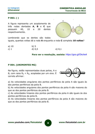 www.youtube.com/fisicatotal www.fisicatotal.com.br8
CINEMÁTICA ANGULAR
Transmissão de MCU
no instagram
@fisicatotal
P 003. ( )
A figura representa um acoplamento de
três rodas dentadas A, B e C que
possuem 40, 10 e 20 dentes
respectivamente.
Lembrando que os dentes são todos
iguais, quantas voltas dá a roda A enquanto a roda C completa 10 voltas?
a) 10 b) 5
c) 1 d) 0,5 e) 0,1
Para ver a resolução, assista: https://goo.gl/Okche4
P 004. (UNIMONTES MG)
Na figura, estão representadas duas polias, A e
B, com raios RA < RB, acopladas por um eixo. É
correto afirmar:
a) As velocidades angulares dos pontos periféricos da polia A são iguais às
dos pontos periféricos da polia B.
b) As velocidades angulares dos pontos periféricos da polia A são maiores do
que as dos pontos periféricos da polia B.
c) As velocidades lineares dos pontos periféricos da polia A são iguais às dos
pontos periféricos da polia B.
d) As velocidades lineares dos pontos periféricos da polia A são maiores do
que as dos pontos periféricos da polia B.
 