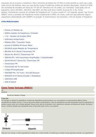 enquanto ele se encaixa a indutância. Mas o tamanho da bobina de 4,5 MHz é muito grande se você usar o tipo mais comum de bobinas. Aqui vou usar ferrite núcleo Troidal que é feita por Amidon Associates. Vento 0,2 ECW (fio revestido de esmalte) em torno do "FT-50-43" (Amidon) em 24 voltas. (2) Transistor: Você pode usar os populares, como 2SC2001, 2SC1815, 2SC1907, etc Mas você deve manter os pinos (E, C, B). Como ajustar: Conectando o provar do contador de freqüência em "# para o áudio-in". Em seguida, ajuste "cap Trimer. (80pF)" como o contador de freqüência mostra exatamente 4.5MHz. Às vezes, você tem que adicionar alguns capacitores (dependendo 100-1000PF) na posição "E (transmissor)" do transistor, a fim de ajustar a freqüência. Links Relacionados 
Preciso LC Medidor de 60MHz medidor de freqüência / Contador 1 Hz - Gerador de funções 2MHz Voltímetro Amperímetro Medidor ESR / Transistor Tester precisa 0-500MHz RF Power Meter DS18S20 dupla Medidor de Temperatura BA1404 HI-FI Stereo Transmissor FM Stereo PLL BH1417 Transmissor FM 500mW FM / VHF transmissor Amplificador / Impulsionador 50mW BH1417 Stereo PLL Transmissor FM Transmissor FM Transmissor de TV com áudio 5 Watt FM Amplificador TDA7000 FM / TV Tuner / Aircraft Receiver NJM2035 HI-FI Stereo Encoder / Multiplexer voltímetro USB USB IO Board Como Testar Varicaps (INS031) Detalhes Escrito por Newton C Braga O que são Os Varicaps ou diodos de capacitância variável são dispositivos semicondutores com uma estrutura e comportamento elétrico básico semelhante aos diodos comuns. O que se aproveita nesses componentes é o fato da capacitância que eles apresentam quando polarizados no sentido inverso variar com a tensão aplicada. Dessa forma, eles se comportam como capacitores variáveis controlados por tensão. Na figura 1 temos o símbolo adotado para representar esse componente assim como o seu aspecto. Veja que num varicap, a maior capacitância é obtida com a menor tensão. À medida que a tensão inversa aplicada aumenta, sua capacitância  