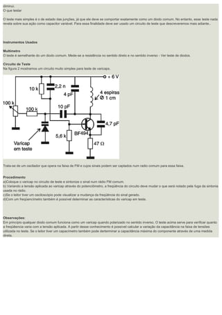 diminui. O que testar O teste mais simples é o de estado das junções, já que ele deve se comportar exatamente como um diodo comum. No entanto, esse teste nada revela sobre sua ação como capacitor variável. Para essa finalidade deve ser usado um circuito de teste que descreveremos mais adiante.. Instrumentos Usados Multímetro O teste é semelhante do um diodo comum. Mede-se a resistência no sentido direto e no sentido inverso - Ver teste de diodos. Circuito de Teste Na figura 2 mostramos um circuito muito simples para teste de varicaps. Trata-se de um oscilador que opera na faixa de FM e cujos sinais podem ser captados num radio comum para essa faixa. Procedimento a)Coloque o varicap no circuito de teste e sintonize o sinal num rádio FM comum. b) Variando a tensão aplicada ao varicap através do potenciômetro, a freqüência do circuito deve mudar o que será notado pela fuga da sintonia usada no rádio. c)Se o leitor tiver um osciloscópio pode visualizar a mudança da freqüência do sinal gerado. d)Com um freqüencímetro também é possível determinar as características do varicap em teste. Observações: Em princípio qualquer diodo comum funciona como um varicap quando polarizado no sentido inverso. O teste acima serve para verificar quanto a freqüêencia varia com a tensão aplicada. A partir desse conhecimento é possível calcular a variação da capacitância na faixa de tensões utilizada no teste. Se o leitor tiver um capacímetro também pode derterminar a capacitância máxima do componente através de uma medida direta. 