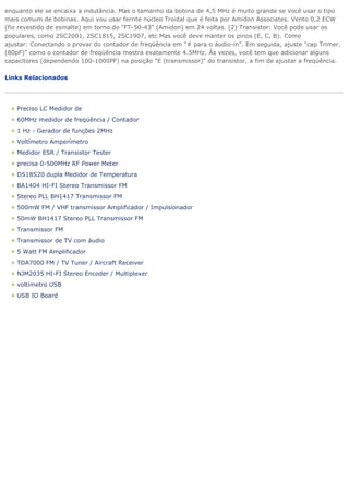 enquanto ele se encaixa a indutância. Mas o tamanho da bobina de 4,5 MHz é muito grande se você usar o tipo mais comum de bobinas. Aqui vou usar ferrite núcleo Troidal que é feita por Amidon Associates. Vento 0,2 ECW (fio revestido de esmalte) em torno do "FT-50-43" (Amidon) em 24 voltas. (2) Transistor: Você pode usar os populares, como 2SC2001, 2SC1815, 2SC1907, etc Mas você deve manter os pinos (E, C, B). Como ajustar: Conectando o provar do contador de freqüência em "# para o áudio-in". Em seguida, ajuste "cap Trimer. (80pF)" como o contador de freqüência mostra exatamente 4.5MHz. Às vezes, você tem que adicionar alguns capacitores (dependendo 100-1000PF) na posição "E (transmissor)" do transistor, a fim de ajustar a freqüência. Links Relacionados 
Preciso LC Medidor de 60MHz medidor de freqüência / Contador 1 Hz - Gerador de funções 2MHz Voltímetro Amperímetro Medidor ESR / Transistor Tester precisa 0-500MHz RF Power Meter DS18S20 dupla Medidor de Temperatura BA1404 HI-FI Stereo Transmissor FM Stereo PLL BH1417 Transmissor FM 500mW FM / VHF transmissor Amplificador / Impulsionador 50mW BH1417 Stereo PLL Transmissor FM Transmissor FM Transmissor de TV com áudio 5 Watt FM Amplificador TDA7000 FM / TV Tuner / Aircraft Receiver NJM2035 HI-FI Stereo Encoder / Multiplexer voltímetro USB USB IO Board 
