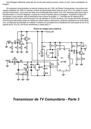 Uma filtragem deficiente neste tipo de circuito tanto pode provocar roncos no som, como ondulações na imagem. Os resistores recomendados na lista de material são de 1/3W, da Philips Componentes, mas podem ser usados resistores de 1/8W ou maiores. A fonte de alimentação tanto pode ser a de 12V x 1A usada no nosso primeiro transmissor, como pode ser feita uma modificação para operar com 15V, bastando para isso trocar o transformador e o circuito integrado. A placa de circuito impresso para a montagem ‚ mostrada na figura 67. As bobinas, como sempre, são os elementos mais críticos do projeto. L1 ‚ formada por 40 espiras de fio esmaltado fino (30 a 34) numa forma de 5 mm de diâmetro e 18 mm de altura, com núcleo de ferrite ajustável. A forma para esta bobina pode ser obtida em velhos rádios e televisores, conforme explicamos no inicio deste livro, ao falarmos da obtenção do material. A bobina L2 que determina a freqüência do canal pode ter de 2 a 6 espiras de fio 18 a 22, em forma semelhante a usada para L1. Clique na imagem para amplia-la. Transmissor de TV Comunitária - Parte 3  