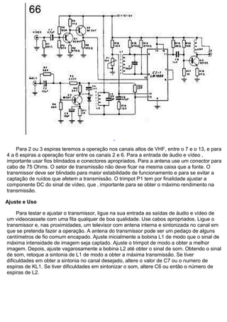 Para 2 ou 3 espiras teremos a operação nos canais altos de VHF, entre o 7 e o 13, e para 4 a 6 espiras a operação ficar entre os canais 2 e 6. Para a entrada de áudio e vídeo ‚ importante usar fios blindados e conectores apropriados. Para a antena use um conector para cabo de 75 Ohms. O setor de transmissão não deve ficar na mesma caixa que a fonte. O transmissor deve ser blindado para maior estabilidade de funcionamento e para se evitar a captação de ruídos que afetem a transmissão. O trimpot P1 tem por finalidade ajustar a componente DC do sinal de vídeo, que ‚ importante para se obter o máximo rendimento na transmissão. Ajuste e Uso Para testar e ajustar o transmissor, ligue na sua entrada as saídas de áudio e vídeo de um videocassete com uma fita qualquer de boa qualidade. Use cabos apropriados. Ligue o transmissor e, nas proximidades, um televisor com antena interna e sintonizada no canal em que se pretenda fazer a operação. A antena do transmissor pode ser um pedaço de alguns centímetros de fio comum encapado. Ajuste inicialmente a bobina L1 de modo que o sinal de máxima intensidade de imagem seja captado. Ajuste o trimpot de modo a obter a melhor imagem. Depois, ajuste vagarosamente a bobina L2 até obter o sinal de som. Obtendo o sinal de som, retoque a sintonia de L1 de modo a obter a máxima transmissão. Se tiver dificuldades em obter a sintonia no canal desejado, altere o valor de C7 ou o numero de espiras de KL1. Se tiver dificuldades em sintonizar o som, altere C6 ou então o número de espiras de L2.  