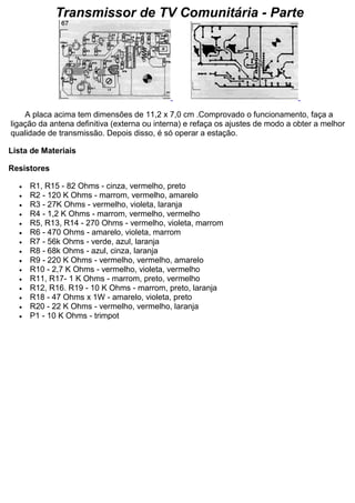 Transmissor de TV Comunitária - Parte A placa acima tem dimensões de 11,2 x 7,0 cm .Comprovado o funcionamento, faça a ligação da antena definitiva (externa ou interna) e refaça os ajustes de modo a obter a melhor qualidade de transmissão. Depois disso, é só operar a estação. Lista de Materiais Resistores  R1, R15 - 82 Ohms - cinza, vermelho, preto  R2 - 120 K Ohms - marrom, vermelho, amarelo  R3 - 27K Ohms - vermelho, violeta, laranja  R4 - 1,2 K Ohms - marrom, vermelho, vermelho  R5, R13, R14 - 270 Ohms - vermelho, violeta, marrom  R6 - 470 Ohms - amarelo, violeta, marrom  R7 - 56k Ohms - verde, azul, laranja  R8 - 68k Ohms - azul, cinza, laranja  R9 - 220 K Ohms - vermelho, vermelho, amarelo  R10 - 2,7 K Ohms - vermelho, violeta, vermelho  R11, R17- 1 K Ohms - marrom, preto, vermelho  R12, R16. R19 - 10 K Ohms - marrom, preto, laranja  R18 - 47 Ohms x 1W - amarelo, violeta, preto  R20 - 22 K Ohms - vermelho, vermelho, laranja  P1 - 10 K Ohms - trimpot  
