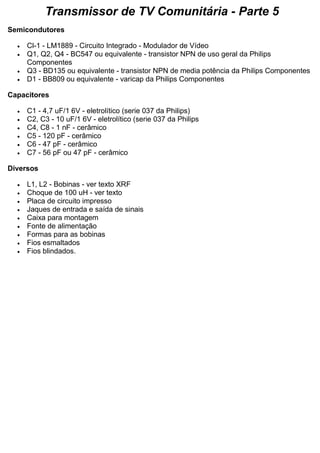 Transmissor de TV Comunitária - Parte 5 Semicondutores  Cl-1 - LM1889 - Circuito Integrado - Modulador de Vídeo  Q1, Q2, Q4 - BC547 ou equivalente - transistor NPN de uso geral da Philips Componentes  Q3 - BD135 ou equivalente - transistor NPN de media potência da Philips Componentes  D1 - BB809 ou equivalente - varicap da Philips Componentes Capacitores  C1 - 4,7 uF/1 6V - eletrolítico (serie 037 da Philips)  C2, C3 - 10 uF/1 6V - eletrolítico (serie 037 da Philips  C4, C8 - 1 nF - cerâmico  C5 - 120 pF - cerâmico  C6 - 47 pF - cerâmico  C7 - 56 pF ou 47 pF - cerâmico Diversos  L1, L2 - Bobinas - ver texto XRF  Choque de 100 uH - ver texto  Placa de circuito impresso  Jaques de entrada e saída de sinais  Caixa para montagem  Fonte de alimentação  Formas para as bobinas  Fios esmaltados  Fios blindados. 
