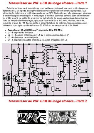 Transmissor de VHF e FM de longo alcance - Parte 1 Este transmissor de 4 transistores, com saída em push-pull, tem uma potência que se aproxima de 2 W e pode alcançar distâncias muito grandes com antena apropriada. Sua alimentação determina a potência e pode ser de 12V. O circuito tem três ajustes em trimmers e um trimpot para modulação. A modulação é externa, podendo ser feita com um microfone ou então a partir da saída de um mixer ou outra fonte de sinais. As bobinas determinam a faixa de freqüência de operação, que pode ficar entre 50 e 110 MHz, ou seja, em VHF, incluindo a faixa de FM. Temos então a seguinte tabela de bobinas, todas enroladas com referência num lápis com fio encapado 22 AWG ou esmaltado de 18 a 24 AWG:  Frequência: 50 a 88 MHz ou Frequência: 88 a 110 MHz  L1 - 6 espiras ou 4 espiras  L2 - 4+4 espiras enlaçadas em L1 ou 3 espiras enlaçadas em L1  L3 - 6+6 espiras ou 4+4 espiras  L4 - 5 espiras enlaçadas em L3 ou 4 espiras enlaçadas em L3 
Transmissor de VHF e FM de longo alcance - Parte 2  